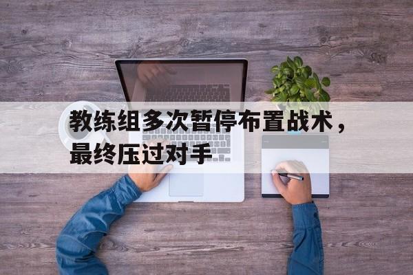 教练组多次暂停布置战术,最终压过对手