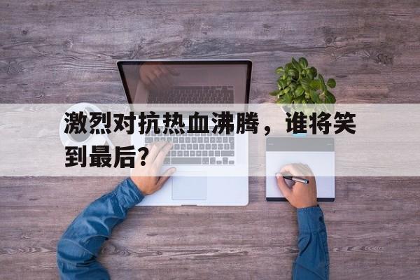 激烈对抗热血沸腾，谁将笑到最后？的简单介绍