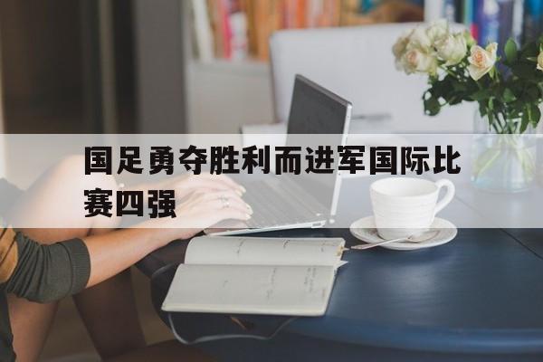 国足勇夺胜利而进军国际比赛四强